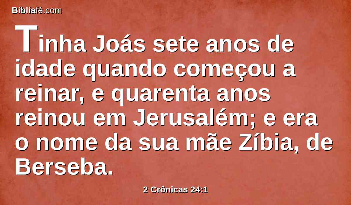 Tinha Joás sete anos de idade quando começou a reinar, e quarenta anos reinou em Jerusalém; e era o nome da sua mãe Zíbia, de Berseba.