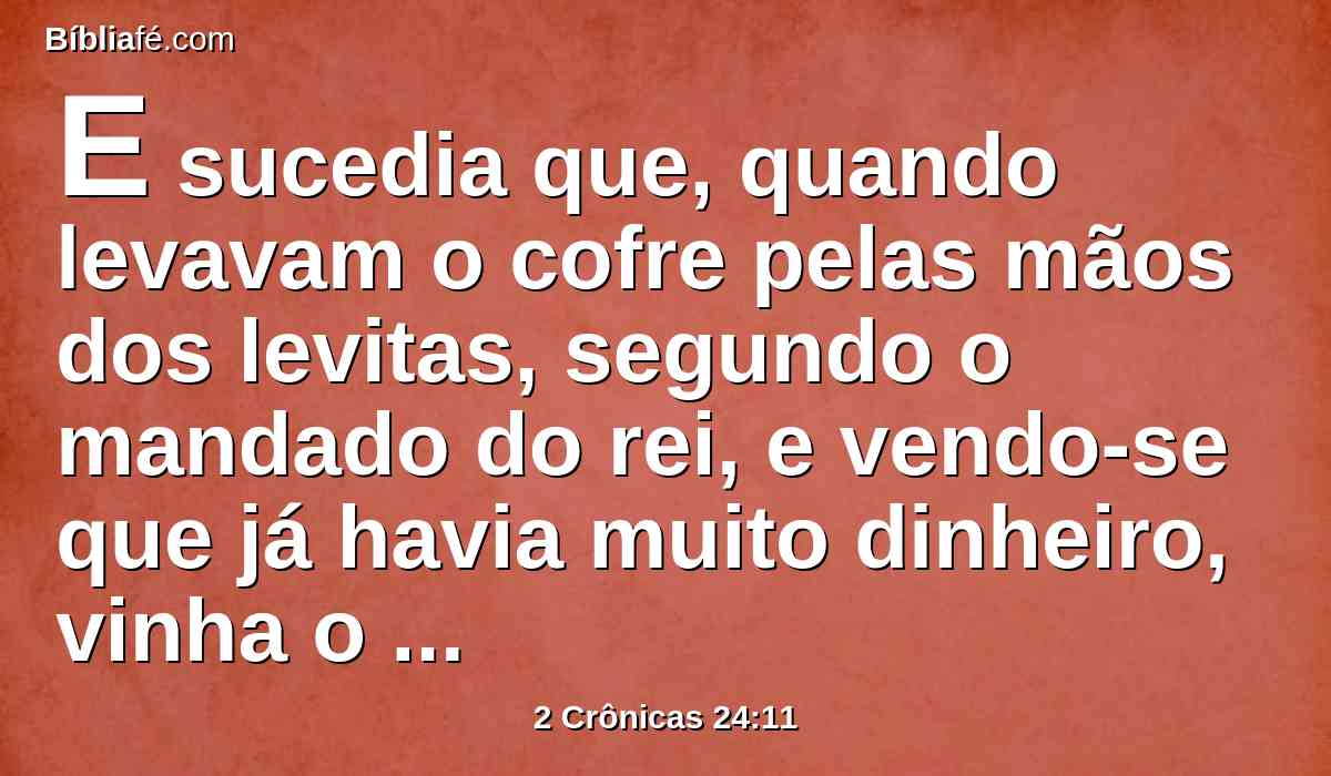 E sucedia que, quando levavam o cofre pelas mãos dos levitas, segundo o mandado do rei, e vendo-se que já havia muito dinheiro, vinha o escrivão do rei, e o oficial do sumo sacerdote, e esvaziavam o cofre, e tomavam-no e levavam-no de novo ao seu lugar; assim faziam de dia em dia, e ajuntaram dinheiro em abundância.