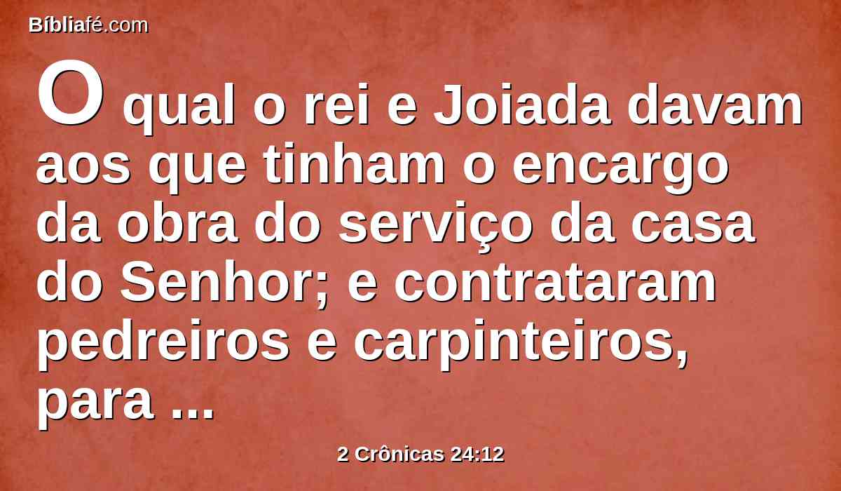 O qual o rei e Joiada davam aos que tinham o encargo da obra do serviço da casa do Senhor; e contrataram pedreiros e carpinteiros, para renovarem a casa do Senhor; como também ferreiros e serralheiros, para repararem a casa do Senhor.