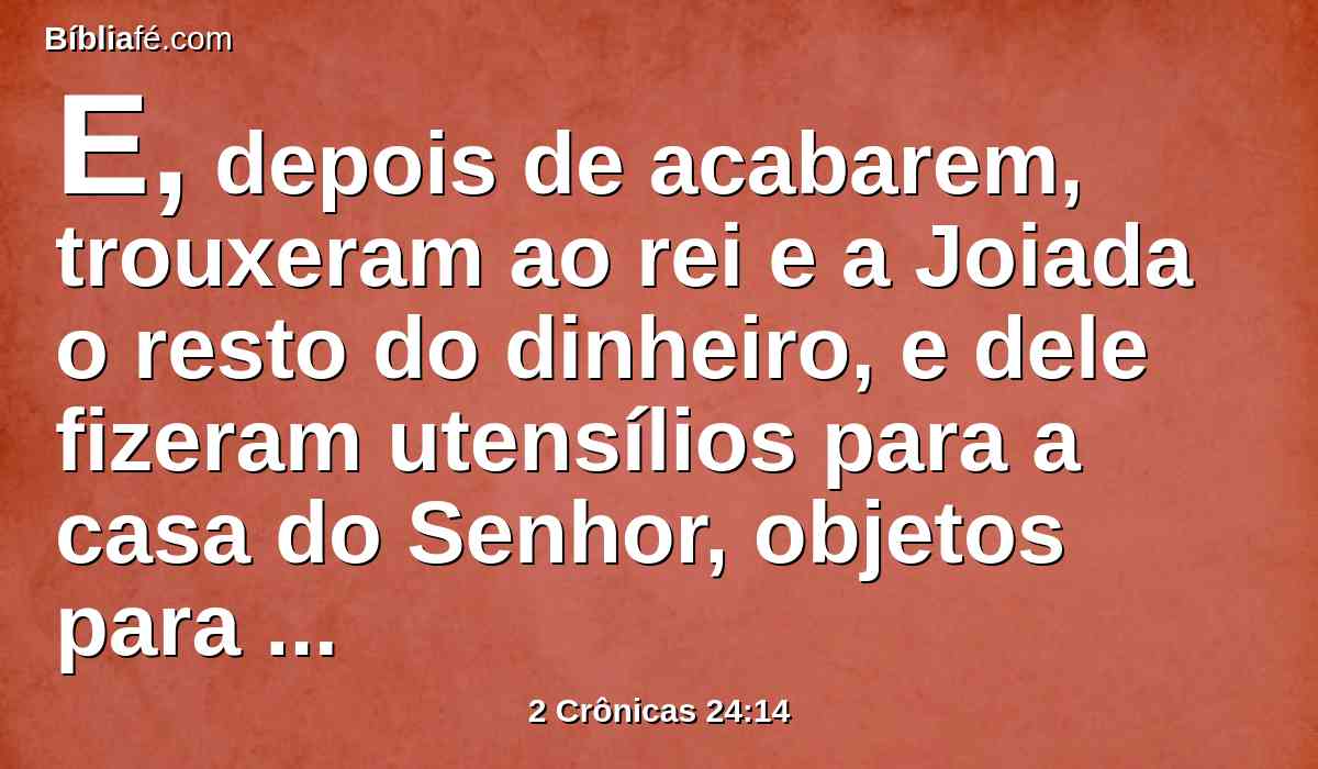 E, depois de acabarem, trouxeram ao rei e a Joiada o resto do dinheiro, e dele fizeram utensílios para a casa do Senhor, objetos para ministrar e oferecer, colheres, vasos de ouro e de prata. E continuamente sacrificaram holocaustos na casa do Senhor, todos os dias de Joiada.