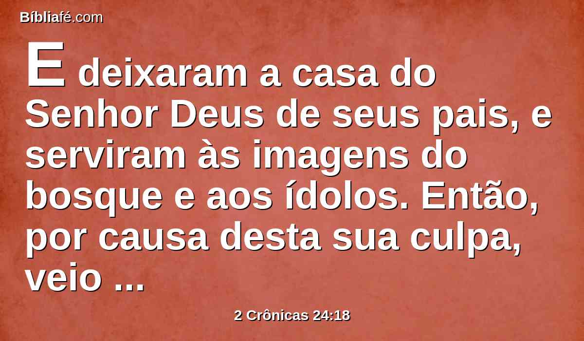 E deixaram a casa do Senhor Deus de seus pais, e serviram às imagens do bosque e aos ídolos. Então, por causa desta sua culpa, veio grande ira sobre Judá e Jerusalém.