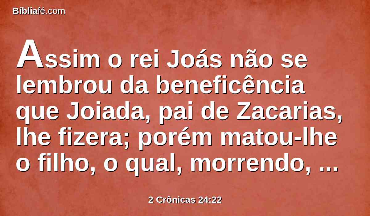 Assim o rei Joás não se lembrou da beneficência que Joiada, pai de Zacarias, lhe fizera; porém matou-lhe o filho, o qual, morrendo, disse: O Senhor o verá, e o requererá.