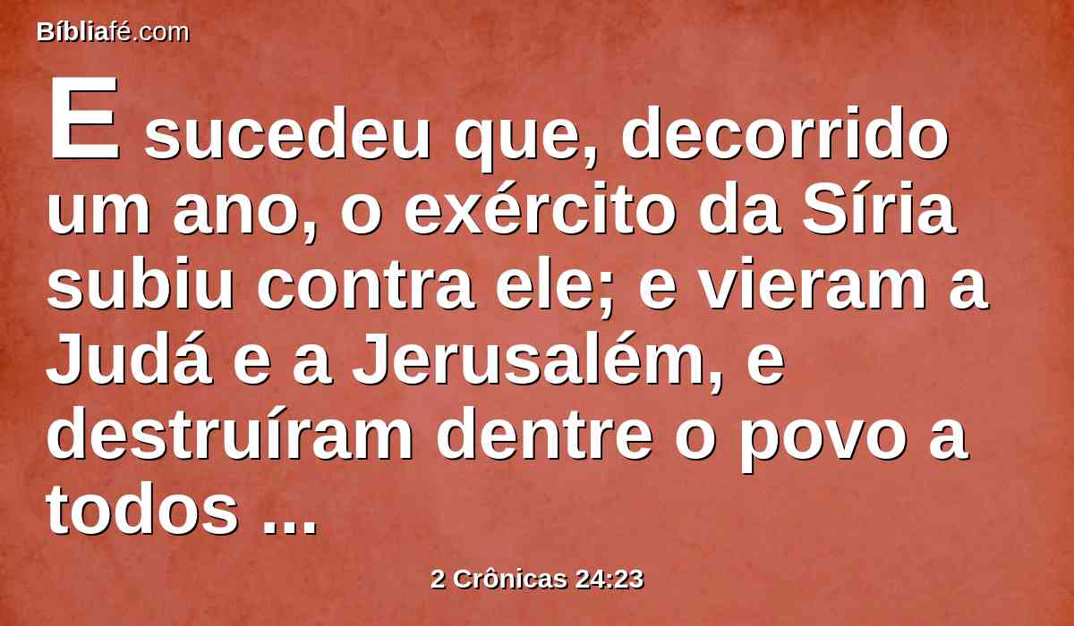 E sucedeu que, decorrido um ano, o exército da Síria subiu contra ele; e vieram a Judá e a Jerusalém, e destruíram dentre o povo a todos os seus príncipes; e enviaram todo o seu despojo ao rei de Damasco.