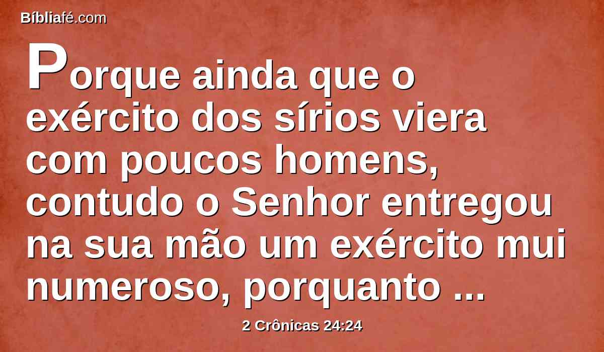 Porque ainda que o exército dos sírios viera com poucos homens, contudo o Senhor entregou na sua mão um exército mui numeroso, porquanto deixaram ao Senhor Deus de seus pais. Assim executaram juízos contra Joás.