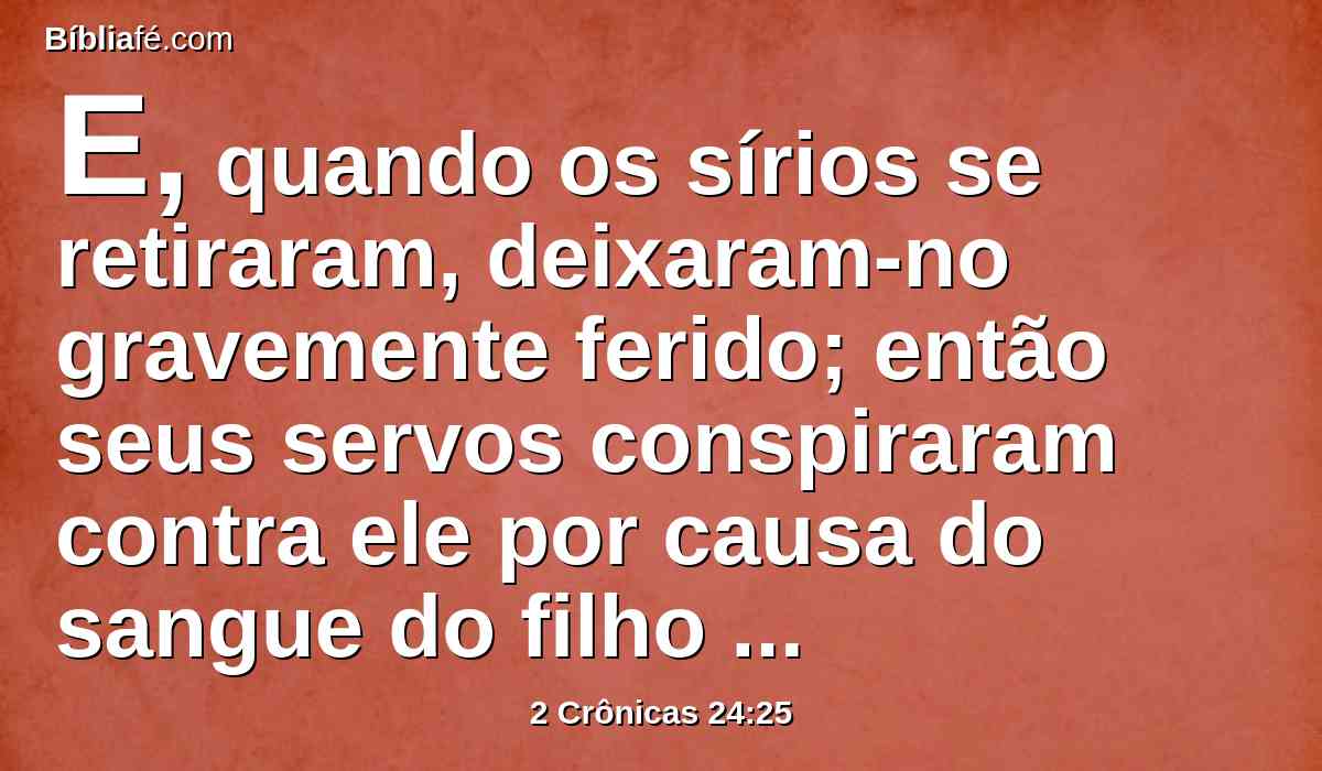 E, quando os sírios se retiraram, deixaram-no gravemente ferido; então seus servos conspiraram contra ele por causa do sangue do filho do sacerdote Joiada, e o feriram na sua cama, e morreu; e o sepultaram na cidade de Davi, porém não nos sepulcros dos reis.