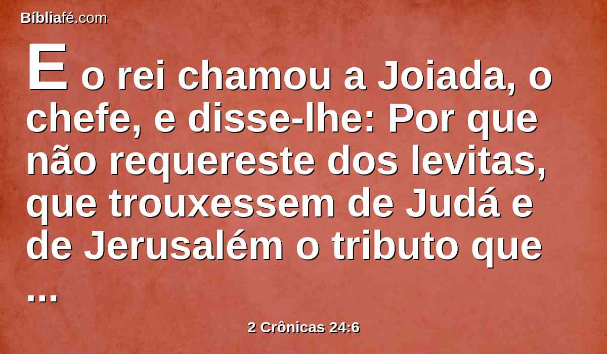 E o rei chamou a Joiada, o chefe, e disse-lhe: Por que não requereste dos levitas, que trouxessem de Judá e de Jerusalém o tributo que Moisés, servo do Senhor, ordenou à congregação de Israel, para a tenda do testemunho?