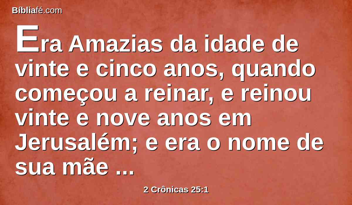 Era Amazias da idade de vinte e cinco anos, quando começou a reinar, e reinou vinte e nove anos em Jerusalém; e era o nome de sua mãe Joadã, de Jerusalém.