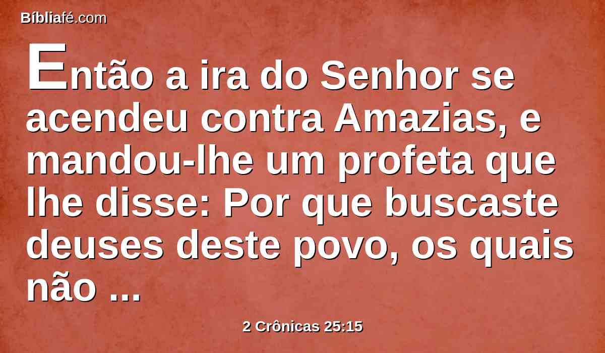 Então a ira do Senhor se acendeu contra Amazias, e mandou-lhe um profeta que lhe disse: Por que buscaste deuses deste povo, os quais não livraram o seu próprio povo da tua mão?