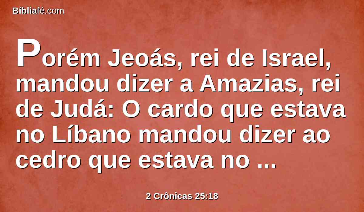 Porém Jeoás, rei de Israel, mandou dizer a Amazias, rei de Judá: O cardo que estava no Líbano mandou dizer ao cedro que estava no Líbano: Dá tua filha por mulher a meu filho; porém os animais do campo, que estavam no Líbano passaram e pisaram o cardo.