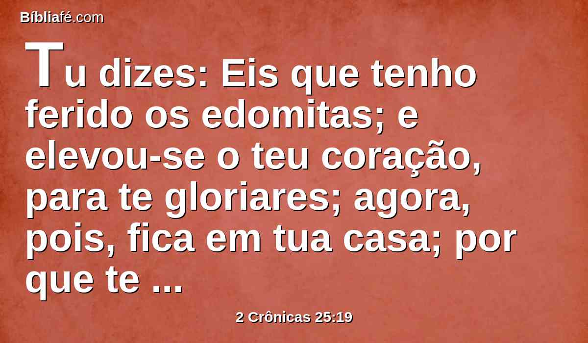 Tu dizes: Eis que tenho ferido os edomitas; e elevou-se o teu coração, para te gloriares; agora, pois, fica em tua casa; por que te entremeterias no mal, para caíres tu e Judá contigo?