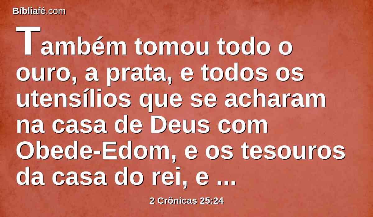 Também tomou todo o ouro, a prata, e todos os utensílios que se acharam na casa de Deus com Obede-Edom, e os tesouros da casa do rei, e os reféns; e voltou para Samaria.