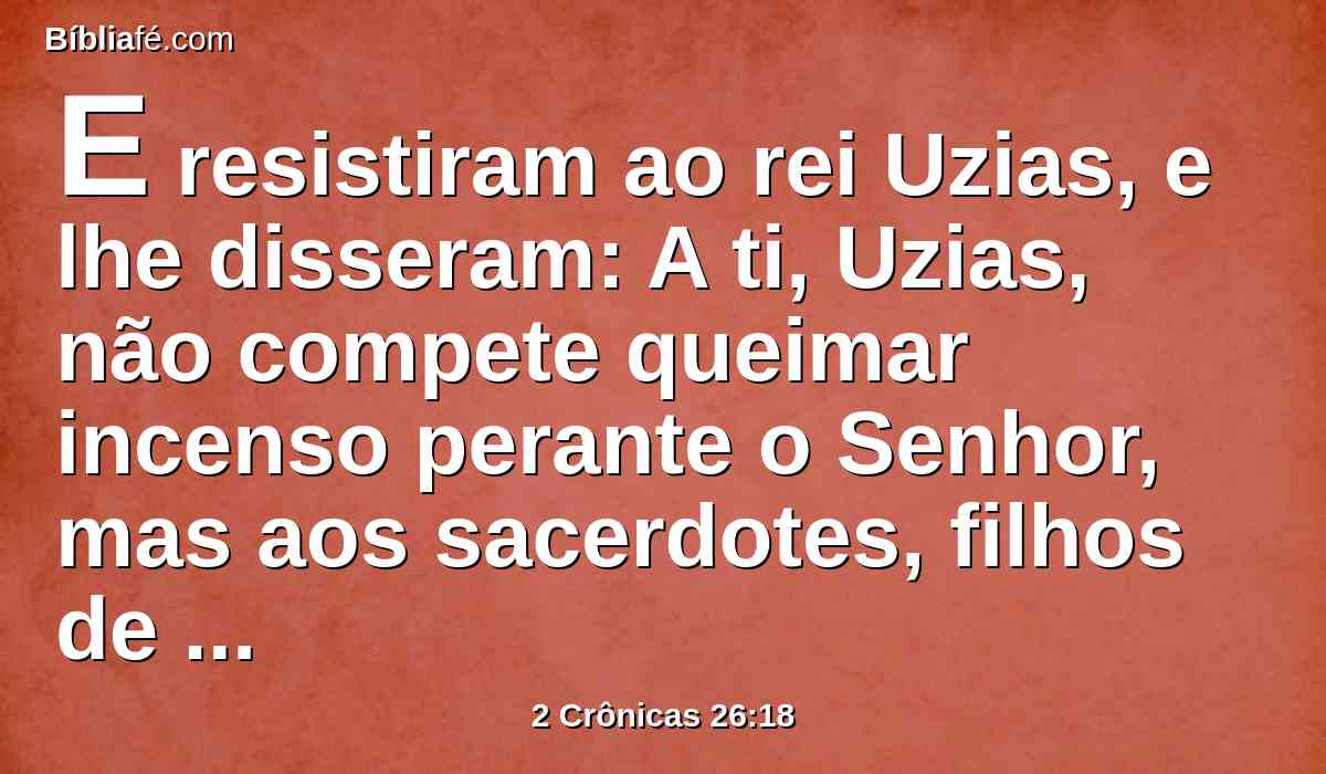 E resistiram ao rei Uzias, e lhe disseram: A ti, Uzias, não compete queimar incenso perante o Senhor, mas aos sacerdotes, filhos de Arão, que são consagrados para queimar incenso; sai do santuário, porque transgrediste; e não será isto para honra tua da parte do Senhor Deus.