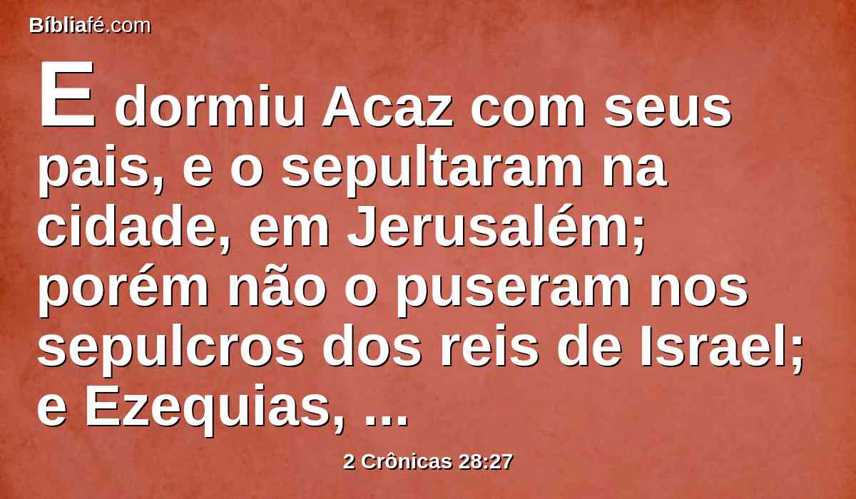 E dormiu Acaz com seus pais, e o sepultaram na cidade, em Jerusalém; porém não o puseram nos sepulcros dos reis de Israel; e Ezequias, seu filho, reinou em seu lugar.