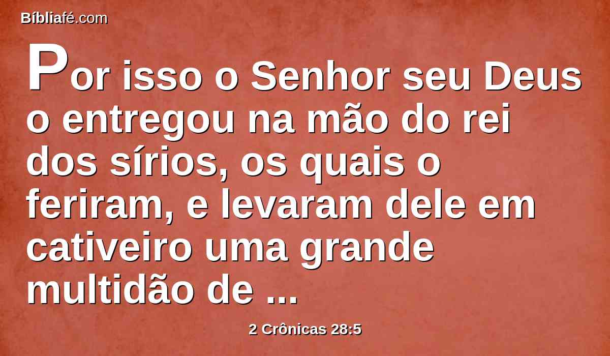 Por isso o Senhor seu Deus o entregou na mão do rei dos sírios, os quais o feriram, e levaram dele em cativeiro uma grande multidão de presos, que trouxeram a Damasco; também foi entregue na mão do rei de Israel, o qual lhe infligiu grande derrota.