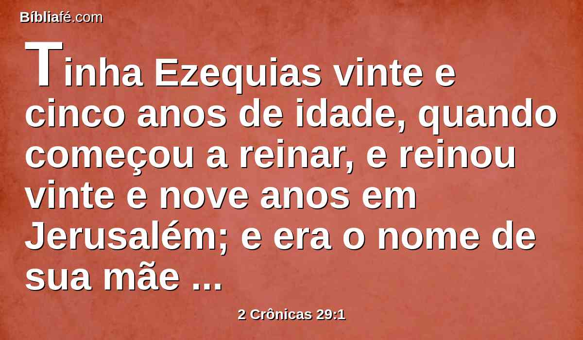 Tinha Ezequias vinte e cinco anos de idade, quando começou a reinar, e reinou vinte e nove anos em Jerusalém; e era o nome de sua mãe Abia, filha de Zacarias.