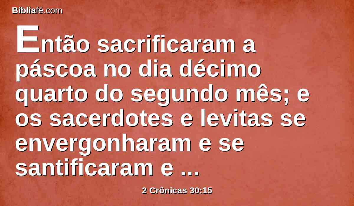 Então sacrificaram a páscoa no dia décimo quarto do segundo mês; e os sacerdotes e levitas se envergonharam e se santificaram e trouxeram holocaustos à casa do Senhor.