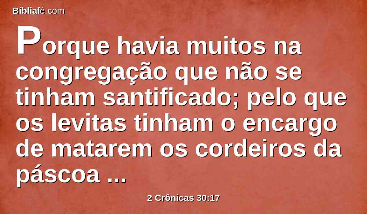 Porque havia muitos na congregação que não se tinham santificado; pelo que os levitas tinham o encargo de matarem os cordeiros da páscoa por todo aquele que não estava limpo, para o santificarem ao Senhor.