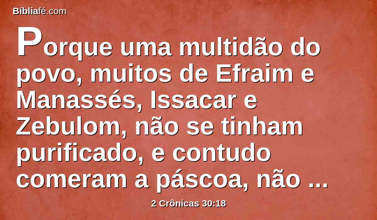 Porque uma multidão do povo, muitos de Efraim e Manassés, Issacar e Zebulom, não se tinham purificado, e contudo comeram a páscoa, não como está escrito; porém Ezequias orou por eles, dizendo: O Senhor, que é bom, perdoa todo aquele