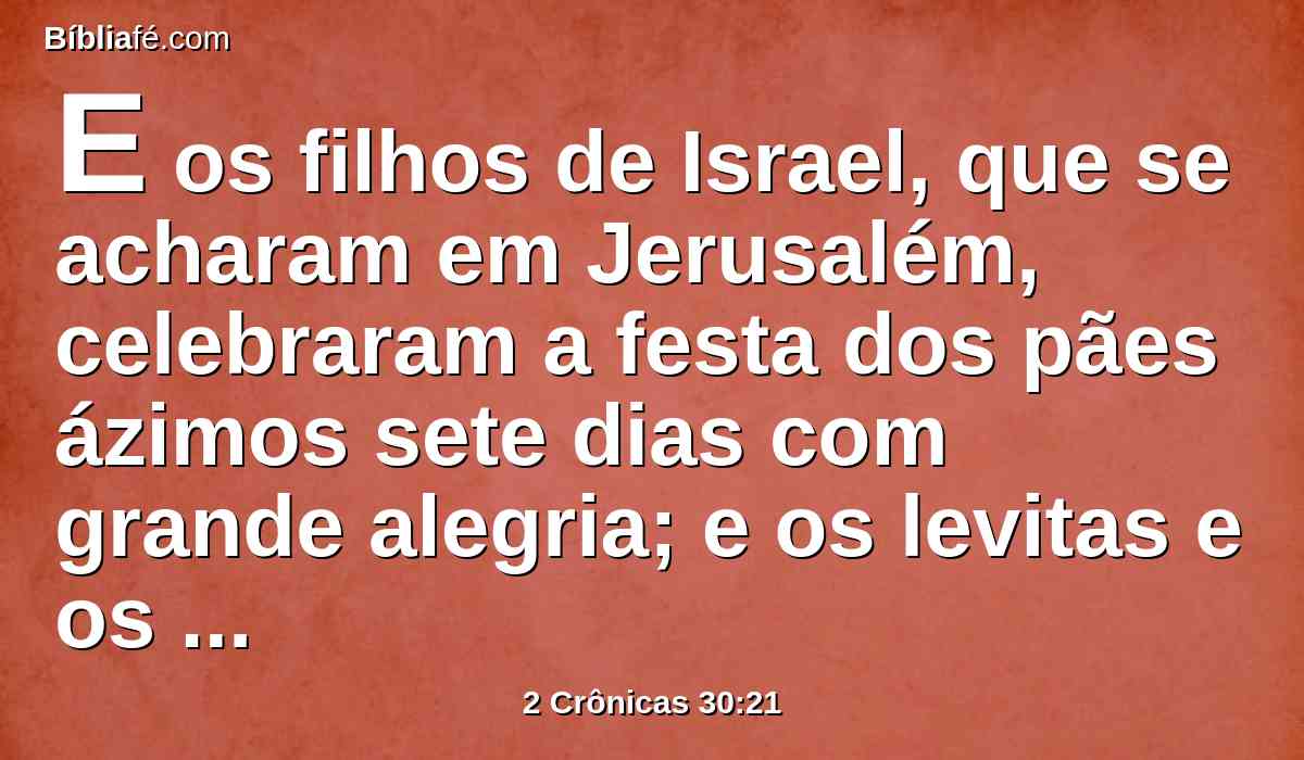 E os filhos de Israel, que se acharam em Jerusalém, celebraram a festa dos pães ázimos sete dias com grande alegria; e os levitas e os sacerdotes louvaram ao Senhor de dia em dia, com estrondosos instrumentos ao Senhor.