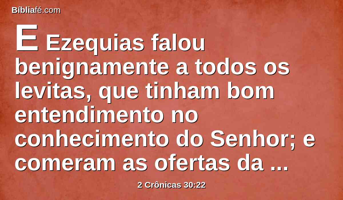 E Ezequias falou benignamente a todos os levitas, que tinham bom entendimento no conhecimento do Senhor; e comeram as ofertas da solenidade por sete dias, oferecendo ofertas pacíficas, e louvando ao Senhor Deus de seus pais.