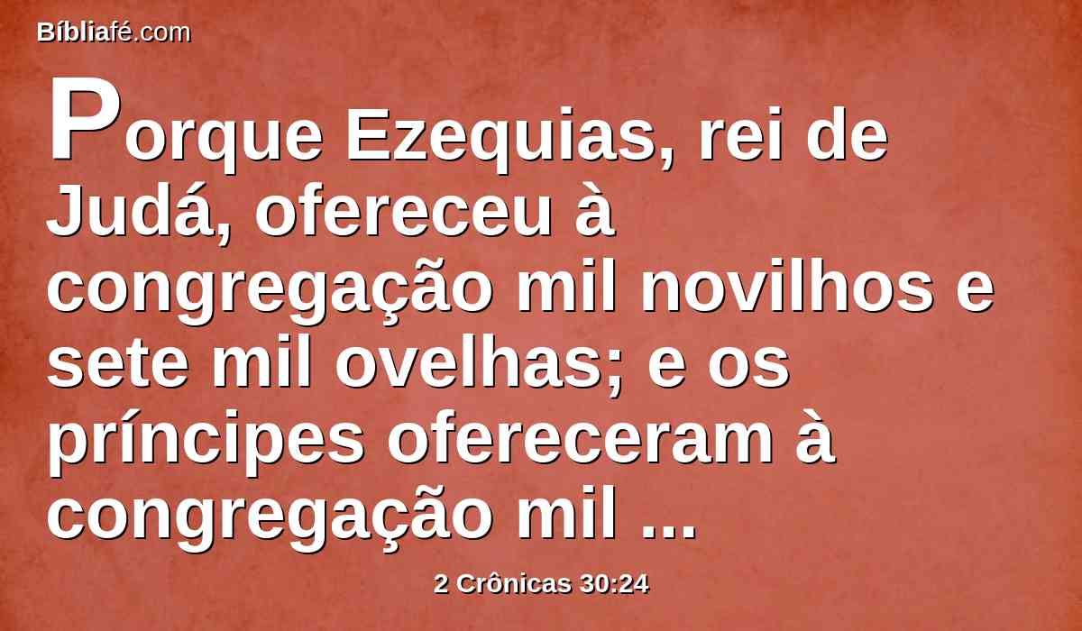 Porque Ezequias, rei de Judá, ofereceu à congregação mil novilhos e sete mil ovelhas; e os príncipes ofereceram à congregação mil novilhos e dez mil ovelhas; e os sacerdotes se santificaram em grande número.