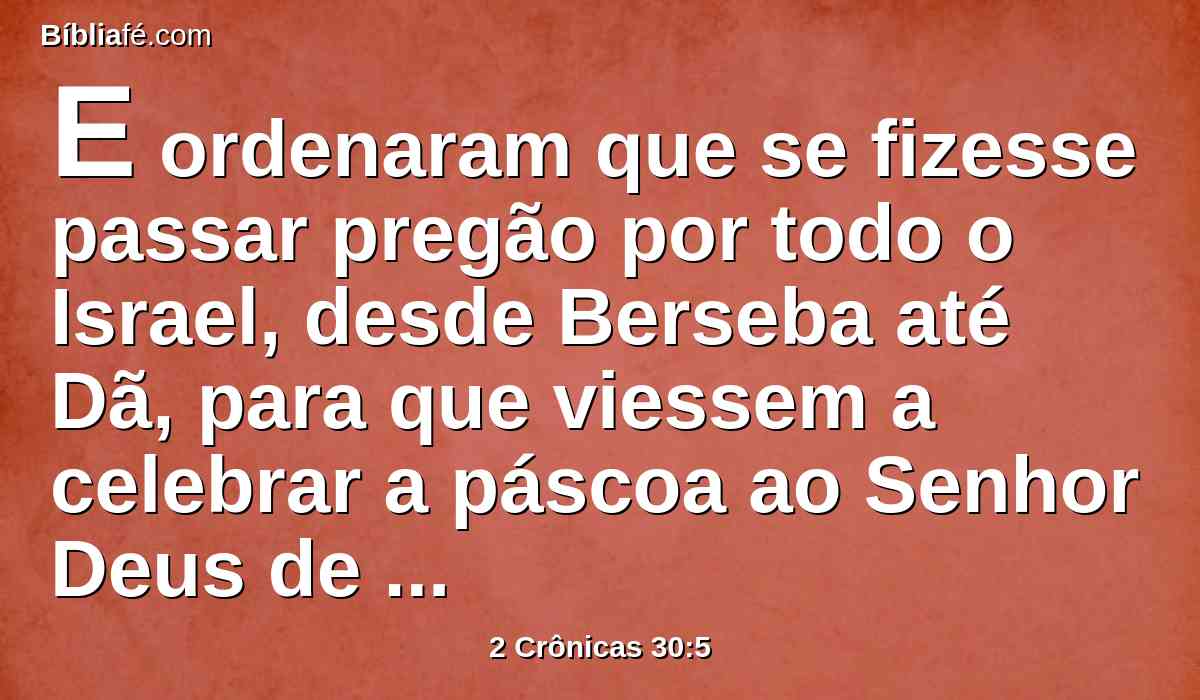 E ordenaram que se fizesse passar pregão por todo o Israel, desde Berseba até Dã, para que viessem a celebrar a páscoa ao Senhor Deus de Israel, em Jerusalém; porque muitos não a tinham celebrado como estava escrito.