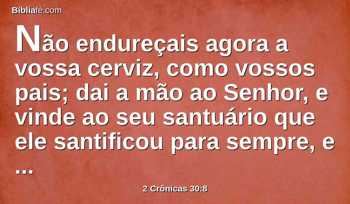 Não endureçais agora a vossa cerviz, como vossos pais; dai a mão ao Senhor, e vinde ao seu santuário que ele santificou para sempre, e servi ao Senhor vosso Deus, para que o ardor da sua ira se desvie de vós.