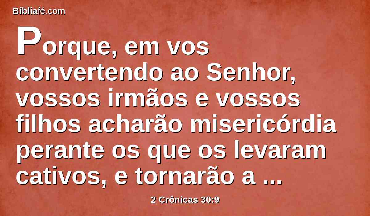 Porque, em vos convertendo ao Senhor, vossos irmãos e vossos filhos acharão misericórdia perante os que os levaram cativos, e tornarão a esta terra; porque o Senhor vosso Deus é misericordioso e compassivo, e não desviará de vós o seu rosto, se vos converterdes a ele.