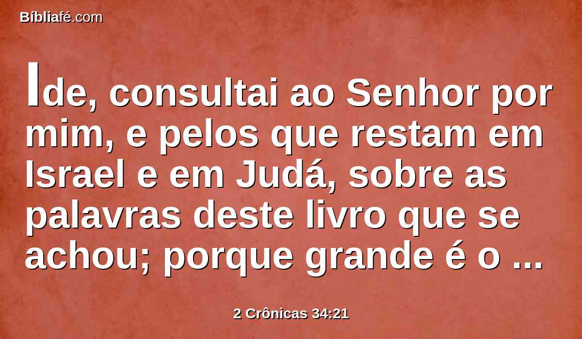 Ide, consultai ao Senhor por mim, e pelos que restam em Israel e em Judá, sobre as palavras deste livro que se achou; porque grande é o furor do Senhor, que se derramou sobre nós; porquanto nossos pais não guardaram a palavra do Senhor, para fazerem conforme a tudo quanto está escrito neste livro.