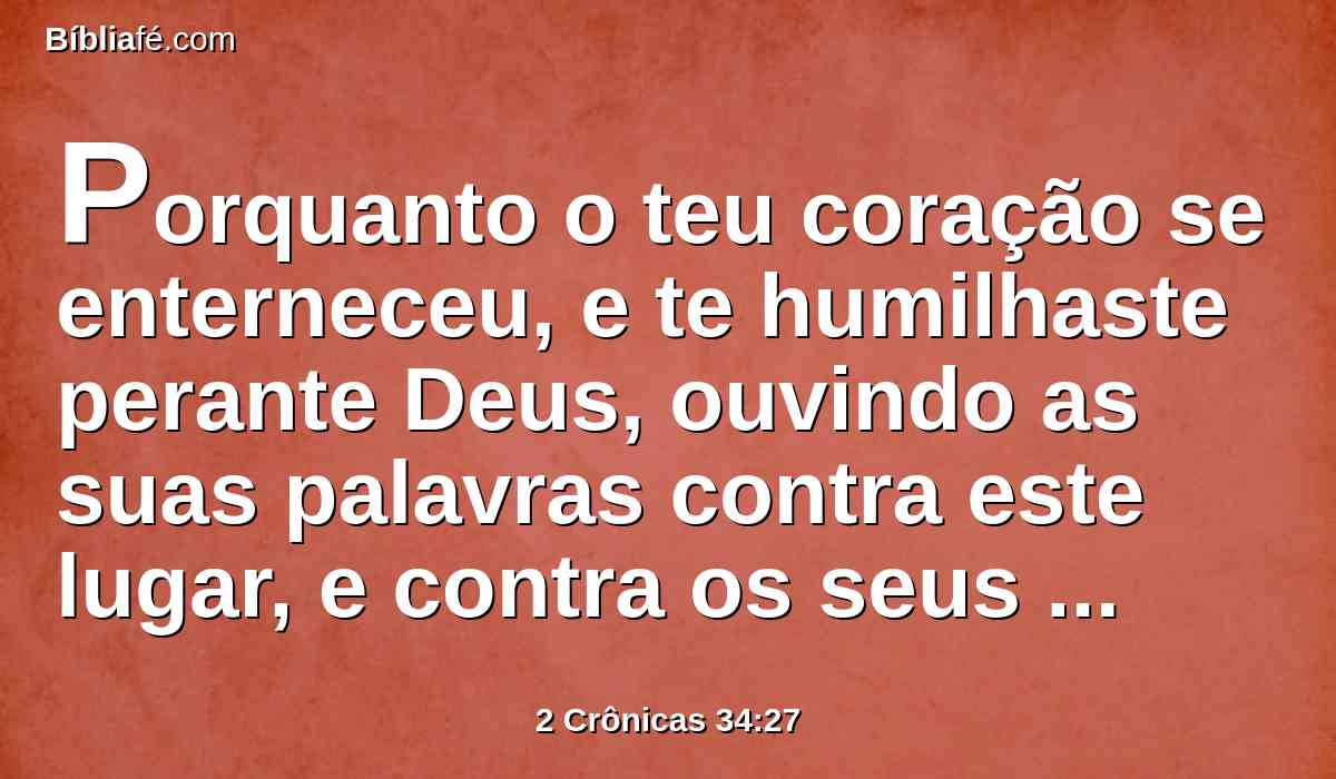Porquanto o teu coração se enterneceu, e te humilhaste perante Deus, ouvindo as suas palavras contra este lugar, e contra os seus habitantes, e te humilhaste perante mim, e rasgaste as tuas vestes, e choraste perante mim, também eu te ouvi, diz o Senhor.