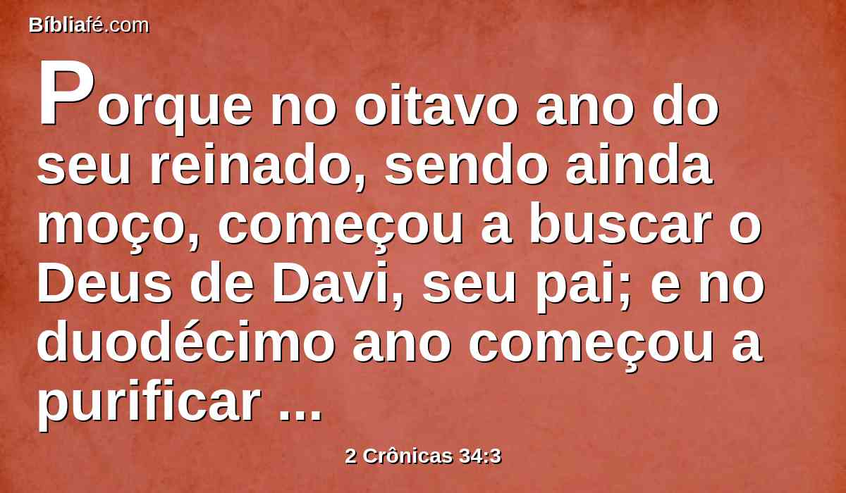 Porque no oitavo ano do seu reinado, sendo ainda moço, começou a buscar o Deus de Davi, seu pai; e no duodécimo ano começou a purificar a Judá e a Jerusalém, dos altos, e dos bosques, e das imagens de escultura e de fundição.