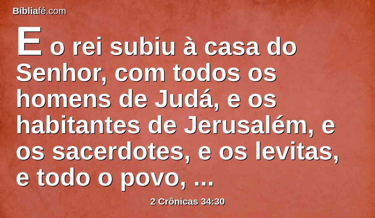 E o rei subiu à casa do Senhor, com todos os homens de Judá, e os habitantes de Jerusalém, e os sacerdotes, e os levitas, e todo o povo, desde o maior até ao menor; e ele leu aos ouvidos deles todas as palavras do livro da aliança que fora achado na casa do Senhor.