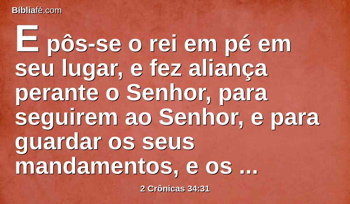 E pôs-se o rei em pé em seu lugar, e fez aliança perante o Senhor, para seguirem ao Senhor, e para guardar os seus mandamentos, e os seus testemunhos, e os seus estatutos, com todo o seu coração, e com toda a sua alma, cumprindo as palavras da aliança, que estão escritas naquele livro.