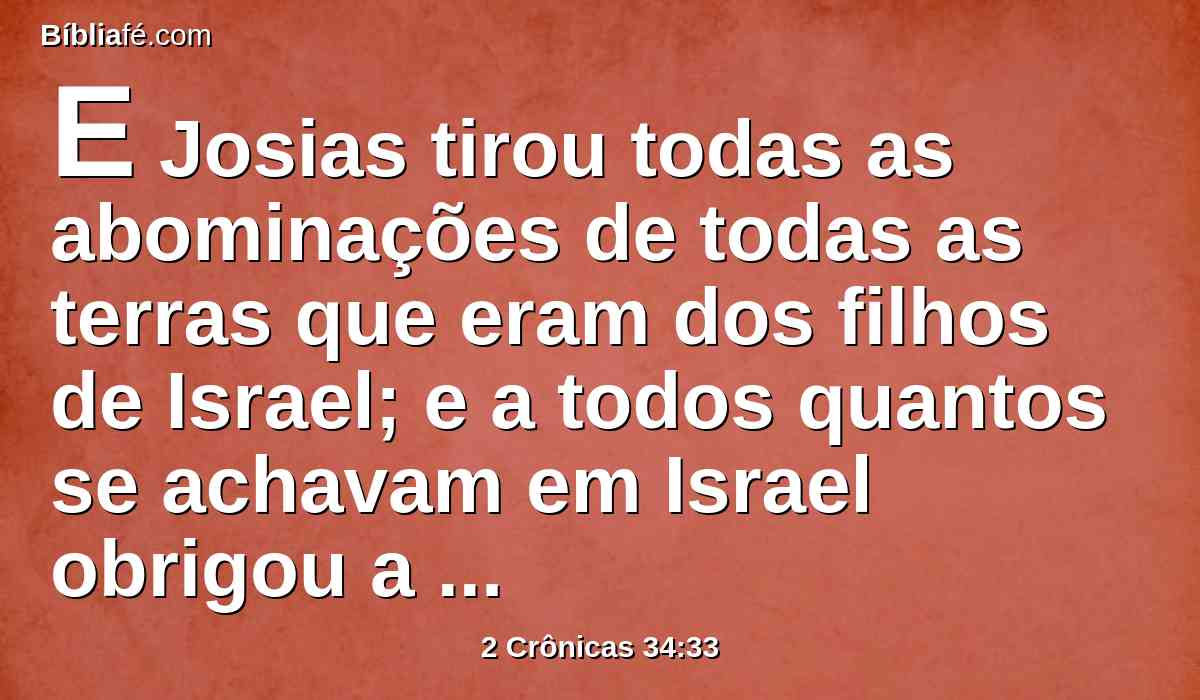 E Josias tirou todas as abominações de todas as terras que eram dos filhos de Israel; e a todos quantos se achavam em Israel obrigou a que servissem ao Senhor seu Deus. Enquanto ele viveu não se desviaram de seguir o Senhor, o Deus de seus pais.