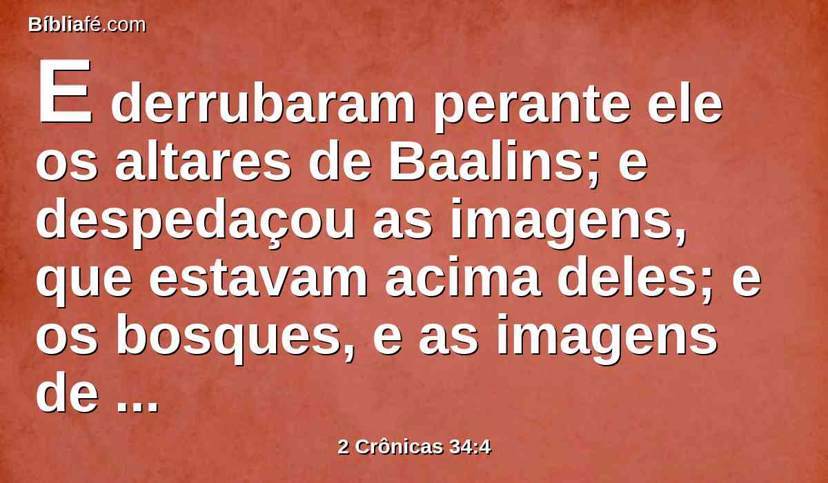 E derrubaram perante ele os altares de Baalins; e despedaçou as imagens, que estavam acima deles; e os bosques, e as imagens de escultura e de fundição quebrou e reduziu a pó, e o espargiu sobre as sepulturas dos que lhes tinham sacrificado.