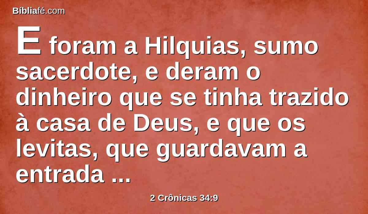 E foram a Hilquias, sumo sacerdote, e deram o dinheiro que se tinha trazido à casa de Deus, e que os levitas, que guardavam a entrada tinham recebido da mão de Manassés, e de Efraim, e de todo o restante de Israel, como também de todo o Judá e Benjamim, e dos habitantes de Jerusalém.