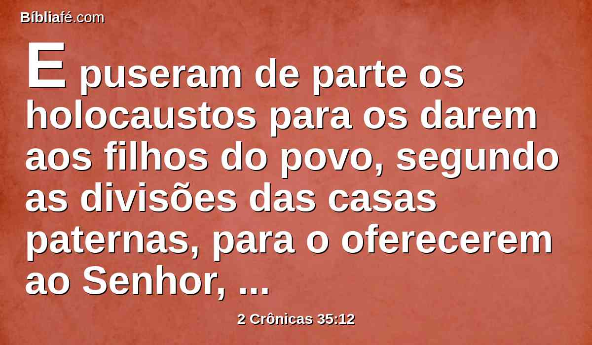 E puseram de parte os holocaustos para os darem aos filhos do povo, segundo as divisões das casas paternas, para o oferecerem ao Senhor, como está escrito no livro de Moisés; e assim fizeram com os bois.