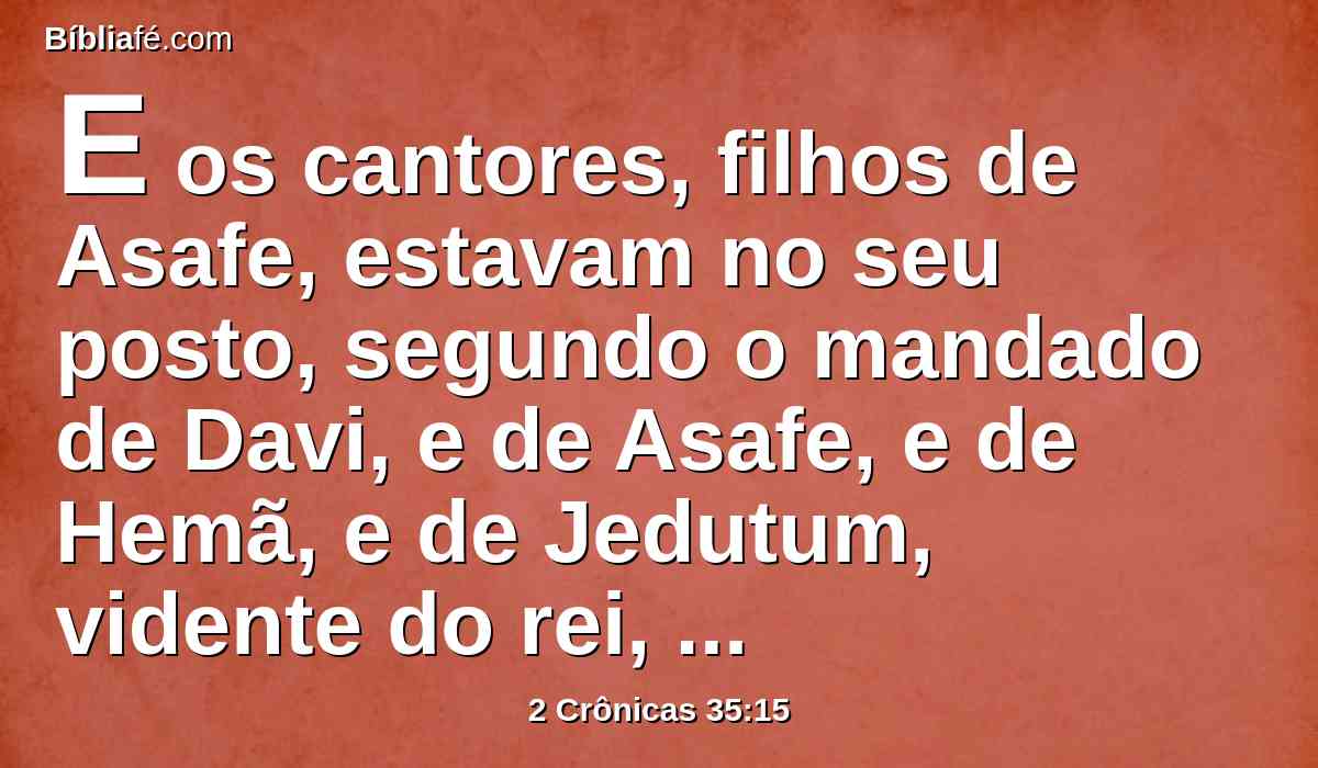 E os cantores, filhos de Asafe, estavam no seu posto, segundo o mandado de Davi, e de Asafe, e de Hemã, e de Jedutum, vidente do rei, como também os porteiros a cada porta; não necessitaram de se desviarem do seu ministério; porquanto seus irmãos, os levitas, preparavam o necessário para eles.