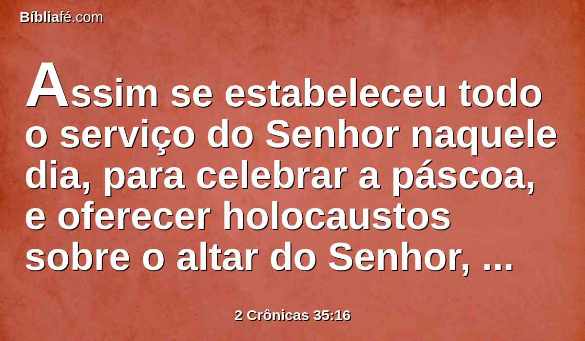 Assim se estabeleceu todo o serviço do Senhor naquele dia, para celebrar a páscoa, e oferecer holocaustos sobre o altar do Senhor, segundo a ordem do rei Josias.