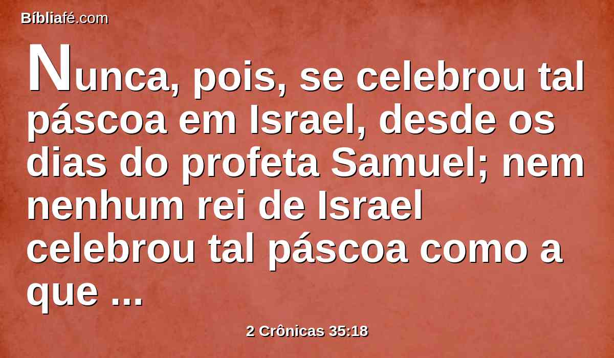 Nunca, pois, se celebrou tal páscoa em Israel, desde os dias do profeta Samuel; nem nenhum rei de Israel celebrou tal páscoa como a que celebrou Josias com os sacerdotes, e levitas, e todo o Judá e Israel, que ali se acharam, e os habitantes de Jerusalém.