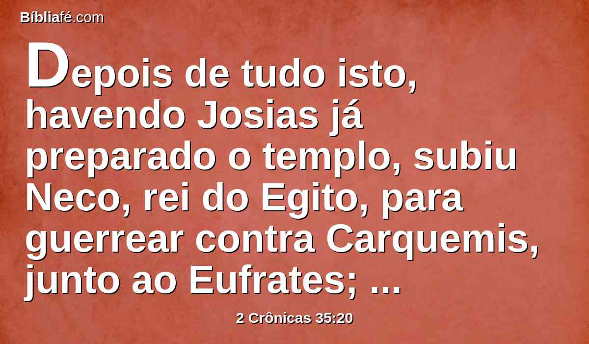 Depois de tudo isto, havendo Josias já preparado o templo, subiu Neco, rei do Egito, para guerrear contra Carquemis, junto ao Eufrates; e Josias lhe saiu ao encontro.