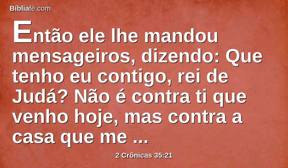 Então ele lhe mandou mensageiros, dizendo: Que tenho eu contigo, rei de Judá? Não é contra ti que venho hoje, mas contra a casa que me faz guerra; e disse Deus que me apressasse; guarda-te de te opores a Deus, que é comigo, para que ele não te destrua.