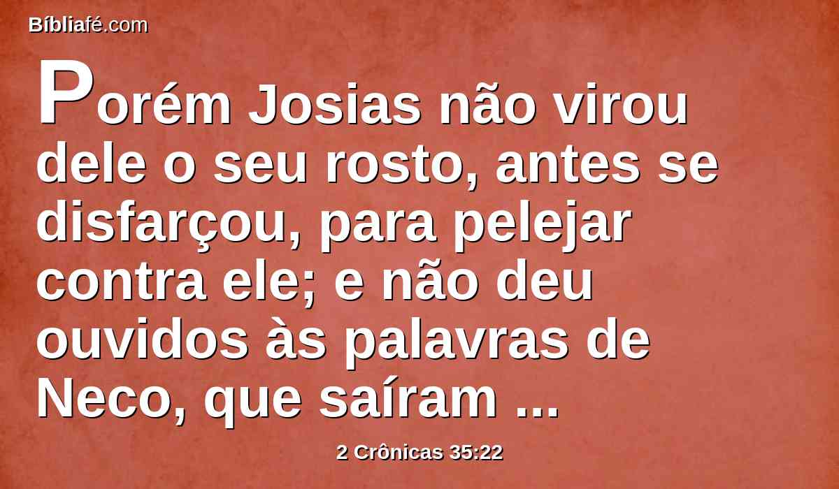 Porém Josias não virou dele o seu rosto, antes se disfarçou, para pelejar contra ele; e não deu ouvidos às palavras de Neco, que saíram da boca de Deus; antes veio pelejar no vale de Megido.