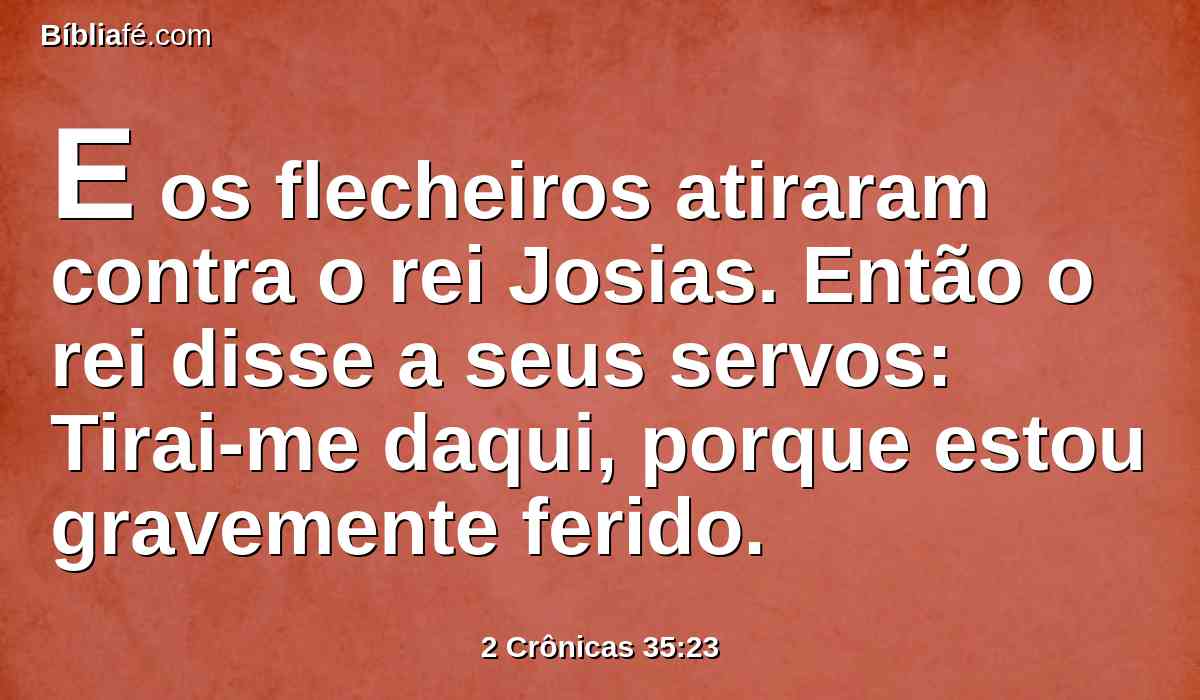 E os flecheiros atiraram contra o rei Josias. Então o rei disse a seus servos: Tirai-me daqui, porque estou gravemente ferido.