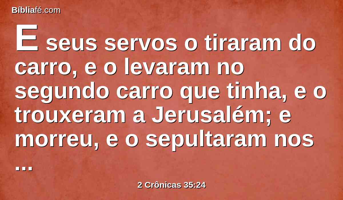 E seus servos o tiraram do carro, e o levaram no segundo carro que tinha, e o trouxeram a Jerusalém; e morreu, e o sepultaram nos sepulcros de seus pais; e todo o Judá e Jerusalém prantearam a Josias.