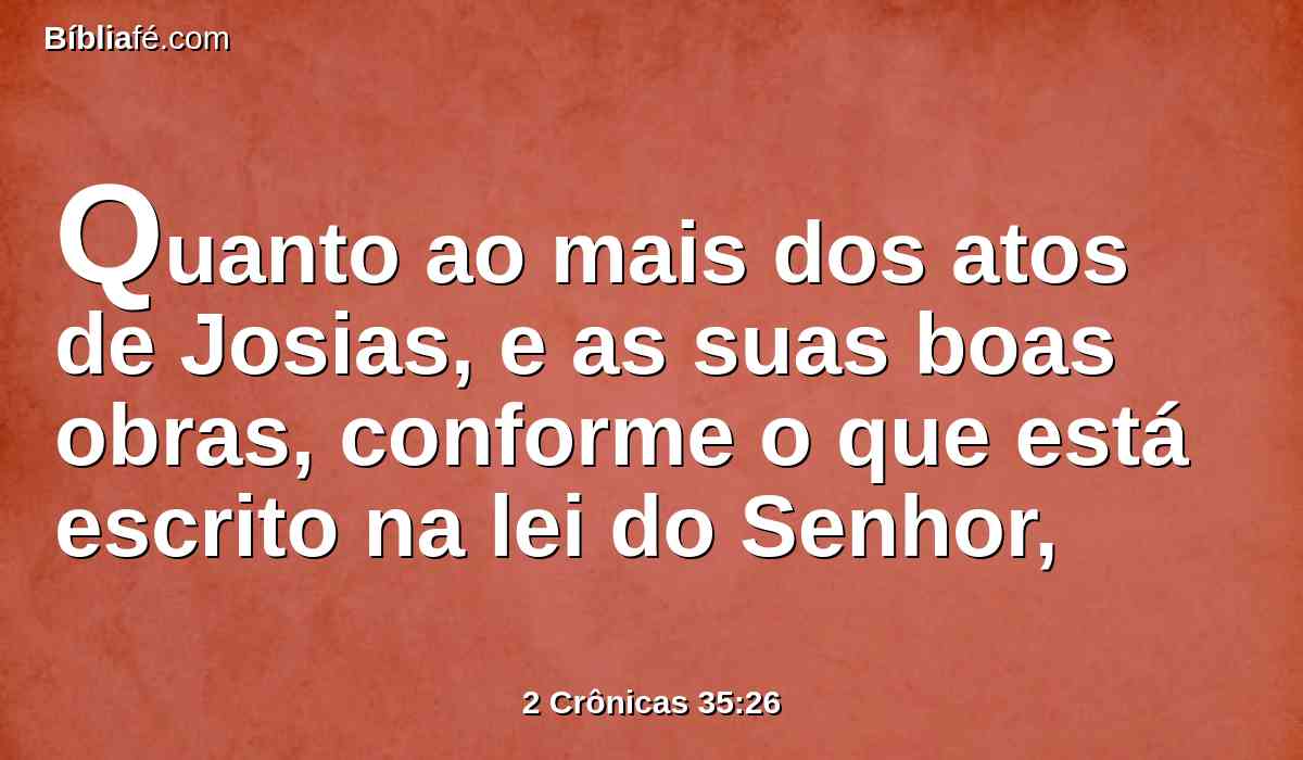 Quanto ao mais dos atos de Josias, e as suas boas obras, conforme o que está escrito na lei do Senhor,