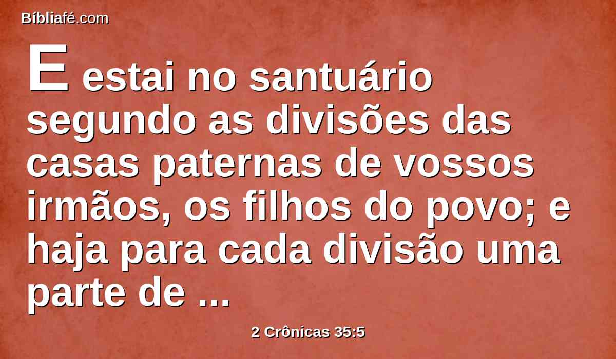 E estai no santuário segundo as divisões das casas paternas de vossos irmãos, os filhos do povo; e haja para cada divisão uma parte de uma família de levitas.