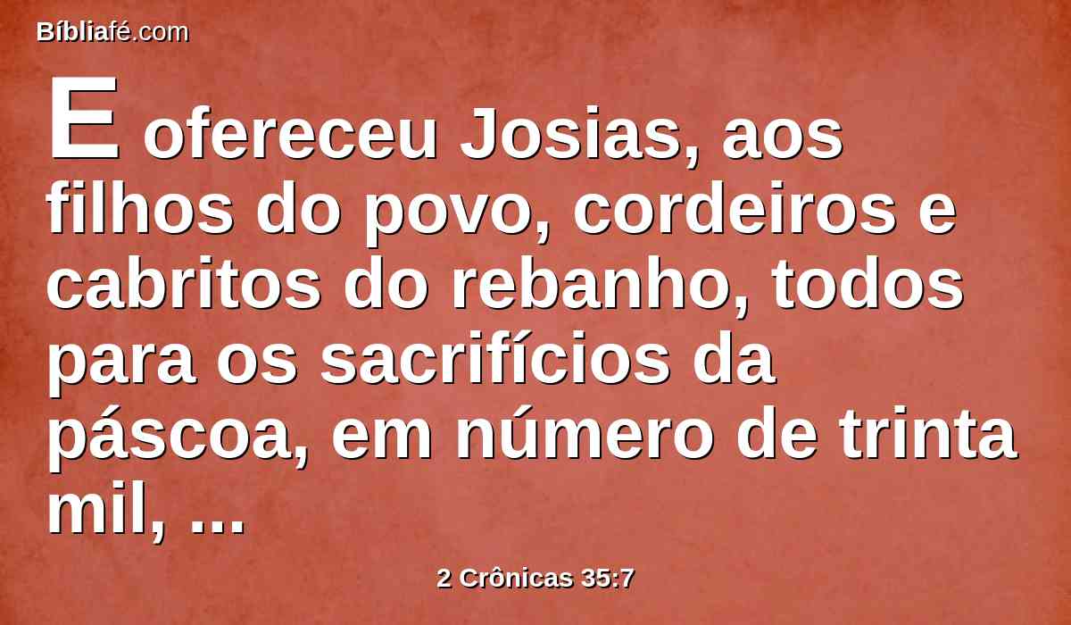 E ofereceu Josias, aos filhos do povo, cordeiros e cabritos do rebanho, todos para os sacrifícios da páscoa, em número de trinta mil, por todos os que ali se achavam, e de bois três mil; isto era da fazenda do rei.