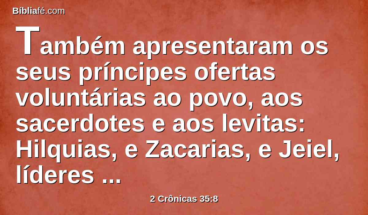 Também apresentaram os seus príncipes ofertas voluntárias ao povo, aos sacerdotes e aos levitas: Hilquias, e Zacarias, e Jeiel, líderes da casa de Deus, deram aos sacerdotes para os sacrifícios da páscoa duas mil e seiscentas reses de gado miúdo, e trezentos bois.
