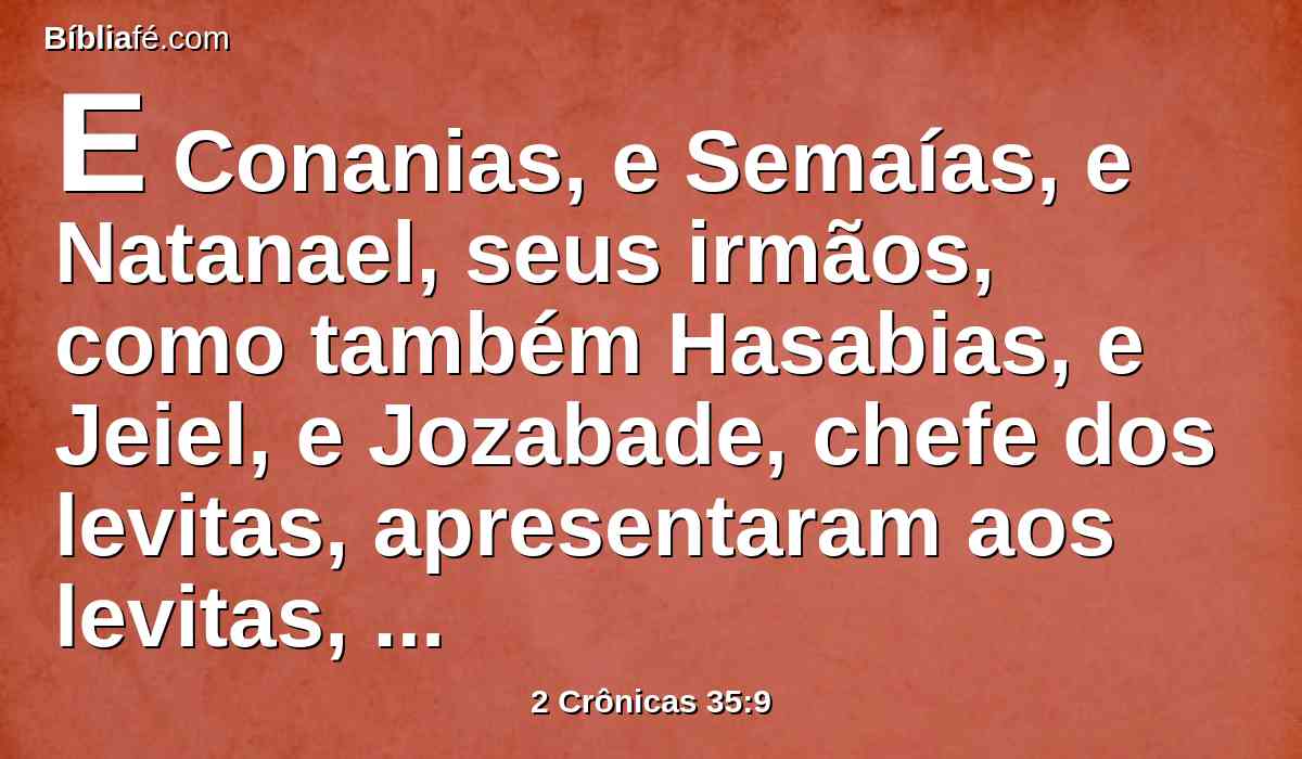 E Conanias, e Semaías, e Natanael, seus irmãos, como também Hasabias, e Jeiel, e Jozabade, chefe dos levitas, apresentaram aos levitas, para os sacrifícios da páscoa, cinco mil reses de gado miúdo, e quinhentos bois.